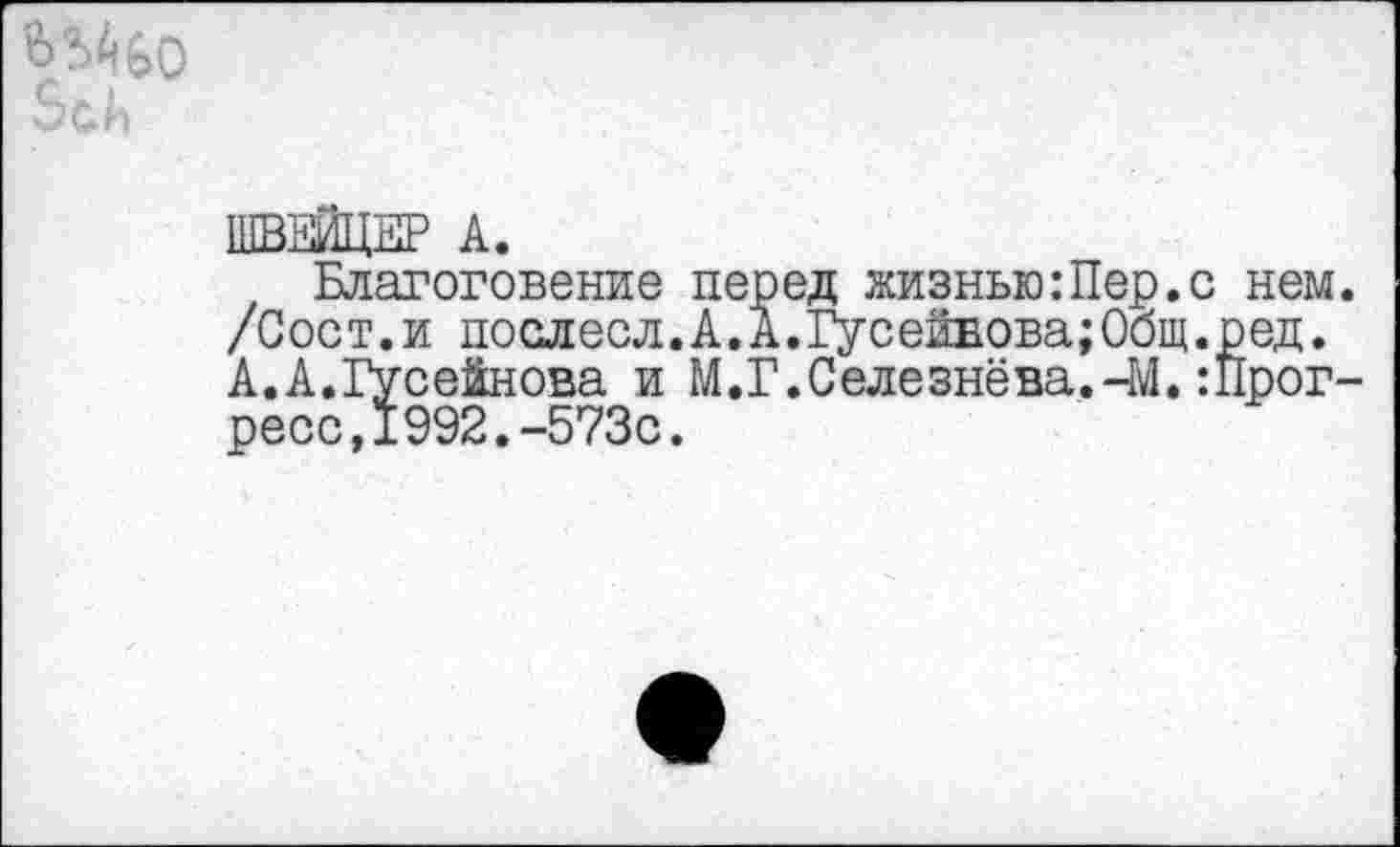 ﻿ШВЕЙЦЕР А.
Благоговение перед жизнью:Пер.с нем. /Сост.и послесл.А.А.Гусейвова;Общ.ред. А.А.Гусейнова и М.Г.Селезнёва.-М.Прогресс, 1992.-573с.